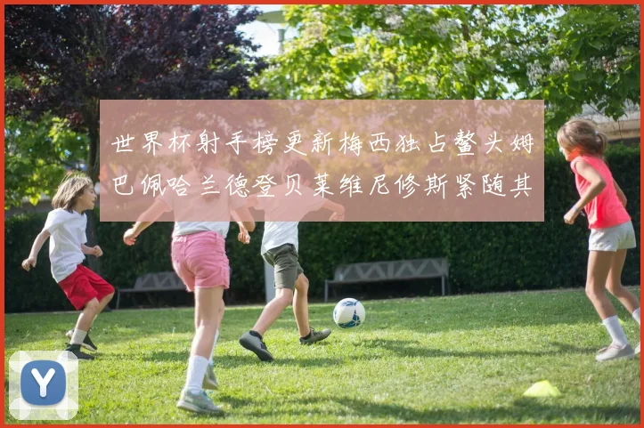 世界杯射手榜更新梅西独占鳌头姆巴佩哈兰德登贝莱维尼修斯紧随其后