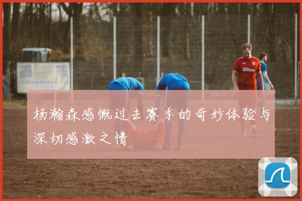 杨瀚森感慨过去赛季的奇妙体验与深切感激之情