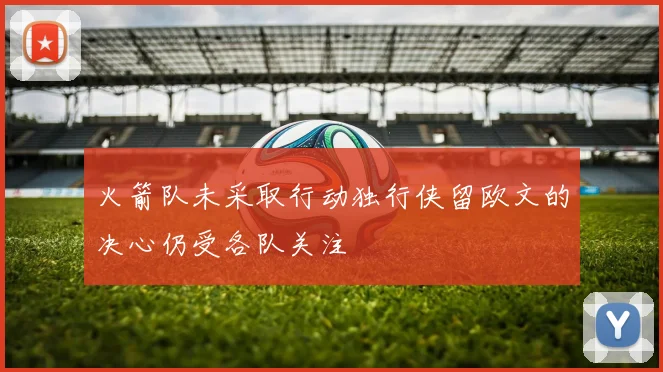 火箭队未采取行动独行侠留欧文的决心仍受各队关注