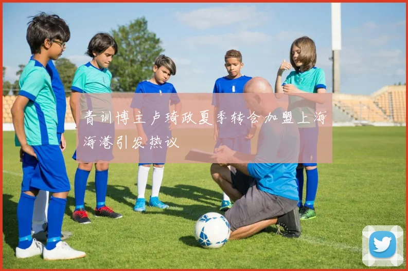 青训博主卢琦政夏季转会加盟上海海港引发热议