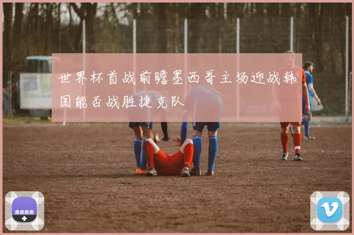 世界杯首战前瞻墨西哥主场迎战韩国能否战胜捷克队