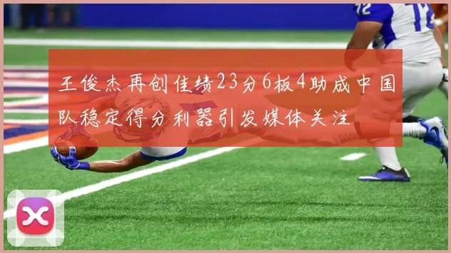 王俊杰再创佳绩23分6板4助成中国队稳定得分利器引发媒体关注