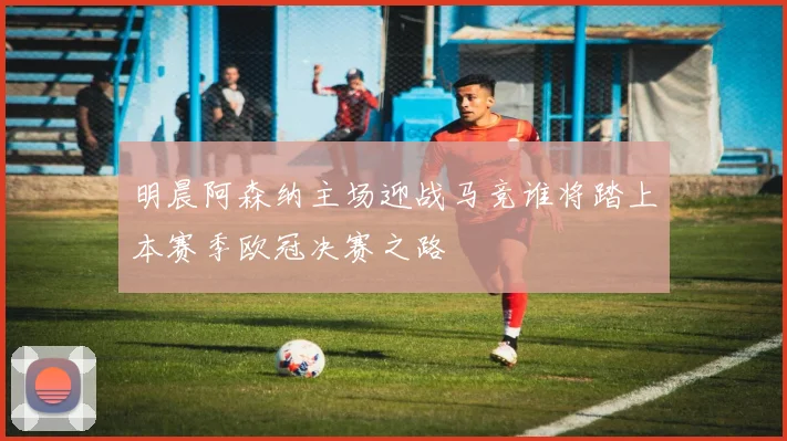 明晨阿森纳主场迎战马竞谁将踏上本赛季欧冠决赛之路
