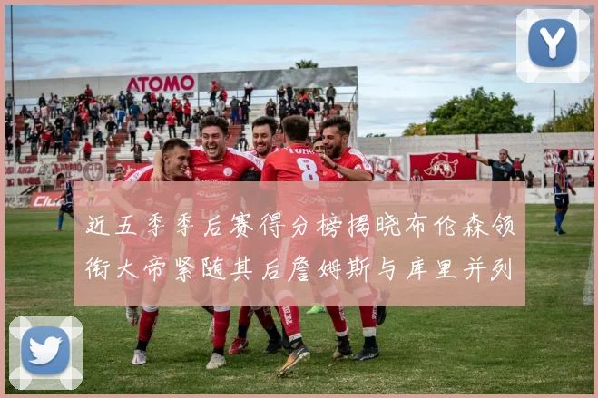 近五季季后赛得分榜揭晓布伦森领衔大帝紧随其后詹姆斯与库里并列第四