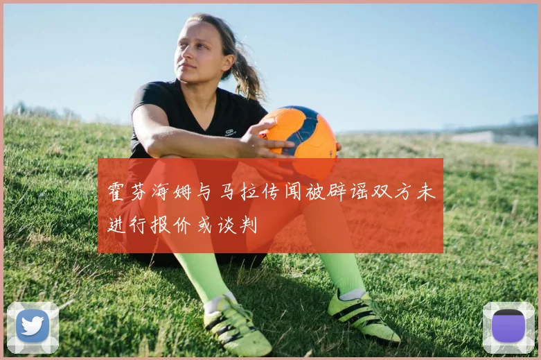 霍芬海姆与马拉传闻被辟谣双方未进行报价或谈判