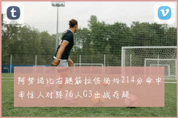 阿努诺比右腿筋拉伤场均214分命中率惊人对阵76人G3出战存疑