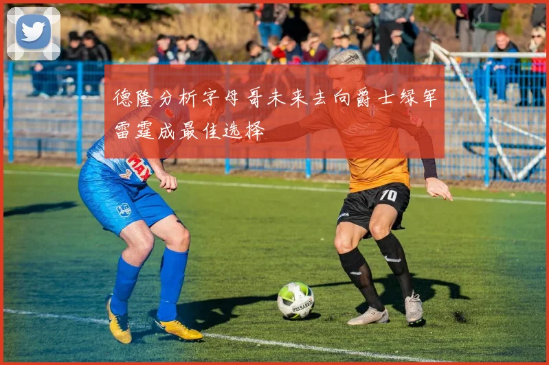 德隆分析字母哥未来去向爵士绿军雷霆成最佳选择