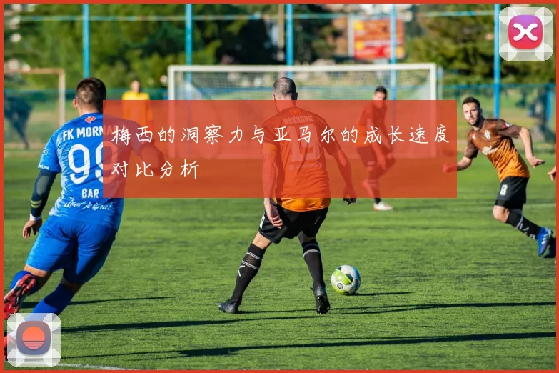 梅西的洞察力与亚马尔的成长速度对比分析