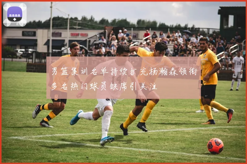 男篮集训名单持续扩充杨瀚森领衔多名热门球员缺席引关注