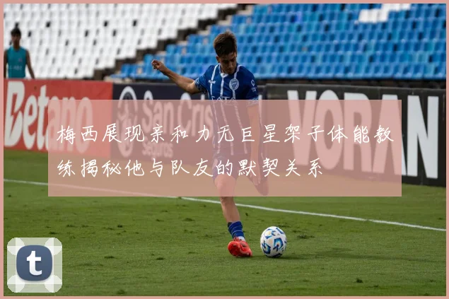 梅西展现亲和力无巨星架子体能教练揭秘他与队友的默契关系