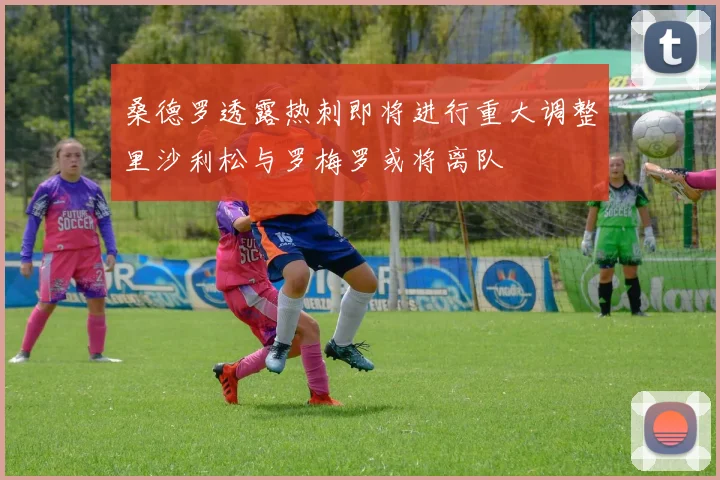 桑德罗透露热刺即将进行重大调整里沙利松与罗梅罗或将离队