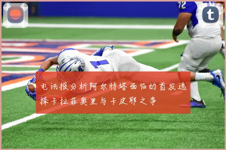 电讯报分析阿尔特塔面临的首发选择卡拉菲奥里与卡皮耶之争