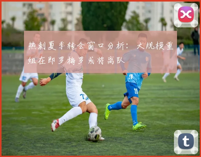 热刺夏季转会窗口分析：大规模重组在即罗梅罗或将离队