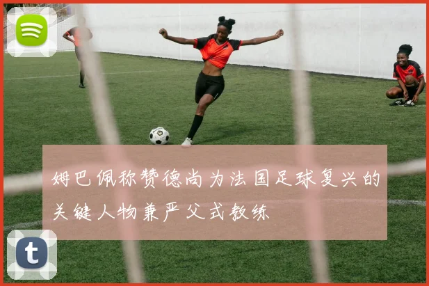 姆巴佩称赞德尚为法国足球复兴的关键人物兼严父式教练