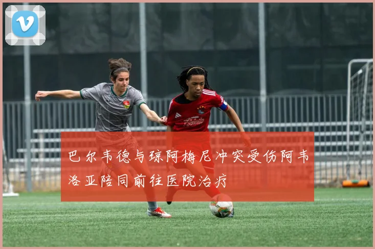 巴尔韦德与琼阿梅尼冲突受伤阿韦洛亚陪同前往医院治疗