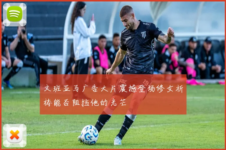 文班亚马广告大片震撼登场修女祈祷能否阻挡他的光芒