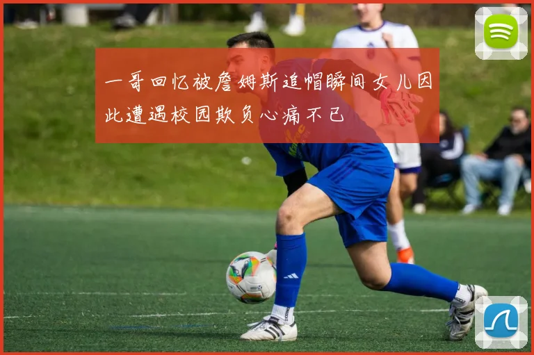 一哥回忆被詹姆斯追帽瞬间女儿因此遭遇校园欺负心痛不已