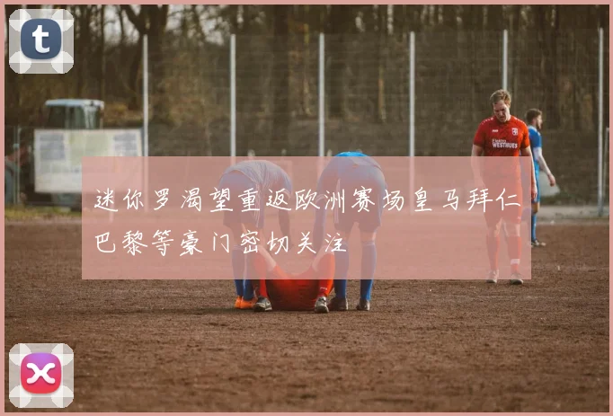 迷你罗渴望重返欧洲赛场皇马拜仁巴黎等豪门密切关注
