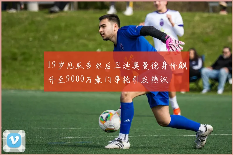 19岁厄瓜多尔后卫迪奥曼德身价飙升至9000万豪门争抢引发热议