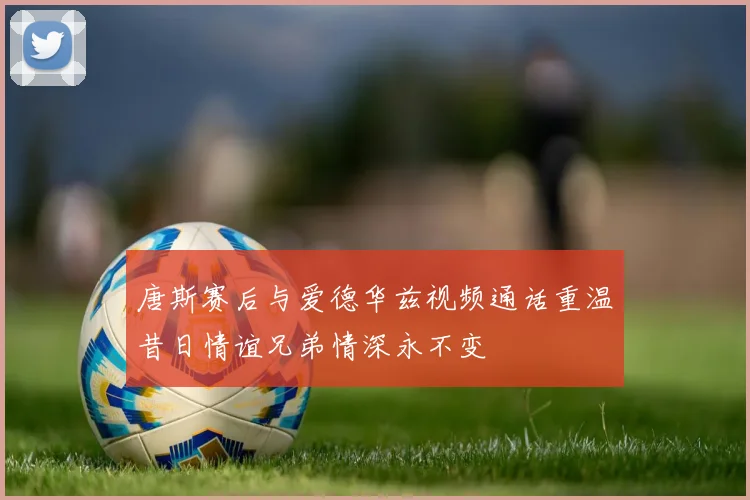 唐斯赛后与爱德华兹视频通话重温昔日情谊兄弟情深永不变