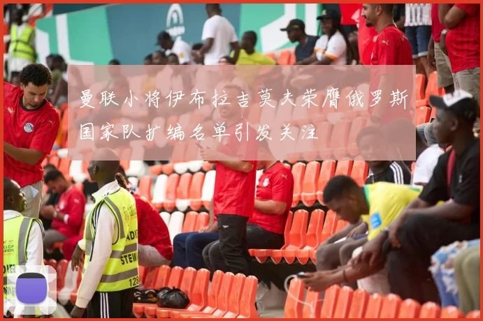 曼联小将伊布拉吉莫夫荣膺俄罗斯国家队扩编名单引发关注