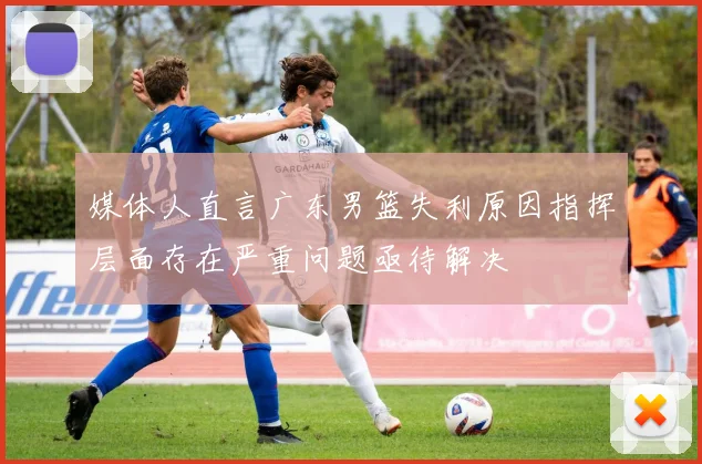 媒体人直言广东男篮失利原因指挥层面存在严重问题亟待解决