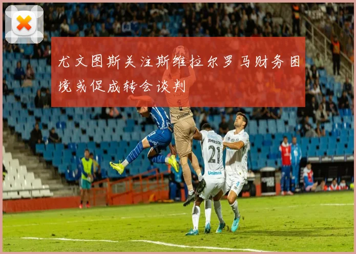 尤文图斯关注斯维拉尔罗马财务困境或促成转会谈判